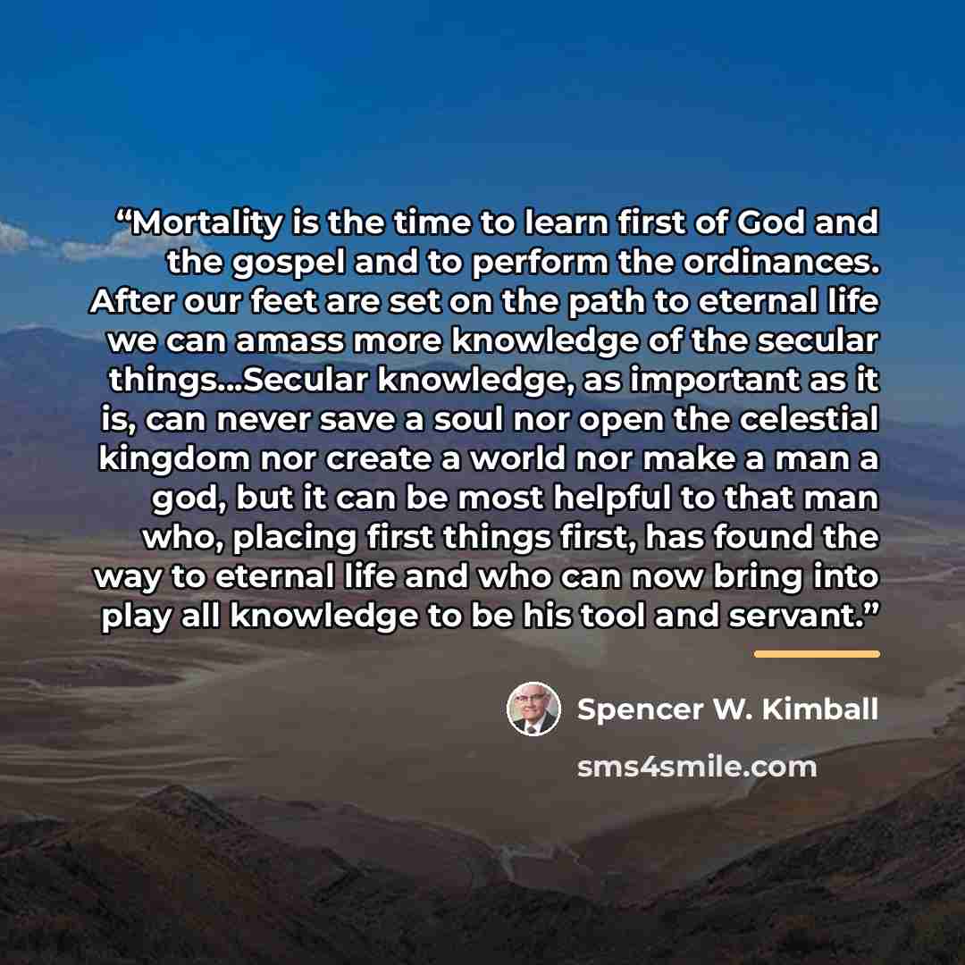 “Mortality is the time to learn first of God and the gospel and to perform the ordinances. After our feet are set on the path to eternal life we can amass more knowledge of the secular things...Secular knowledge, as important as it is, can never save a soul nor open the celestial kingdom nor create…” quote by Spencer W. Kimball