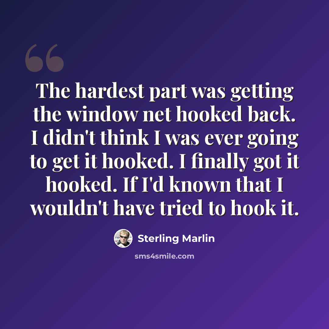 “The hardest part was getting the window net hooked back. I didn't think I was ever going to get it hooked. I finally got it hooked. If I'd known that I wouldn't have tried to hook it.” quote by Sterling Marlin
