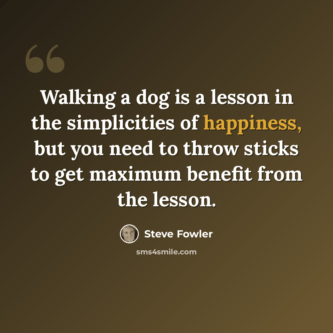 “Walking a dog is a lesson in the simplicities of happiness, but you need to throw sticks to get maximum benefit from the lesson.” quote by Steve Fowler