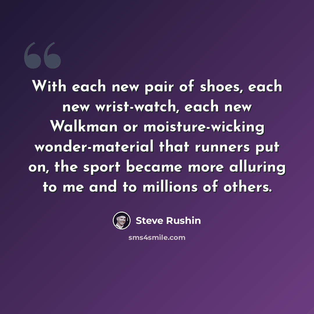 “With each new pair of shoes, each new wrist-watch, each new Walkman or moisture-wicking wonder-material that runners put on, the sport became more alluring to me and to millions of others.” quote by Steve Rushin