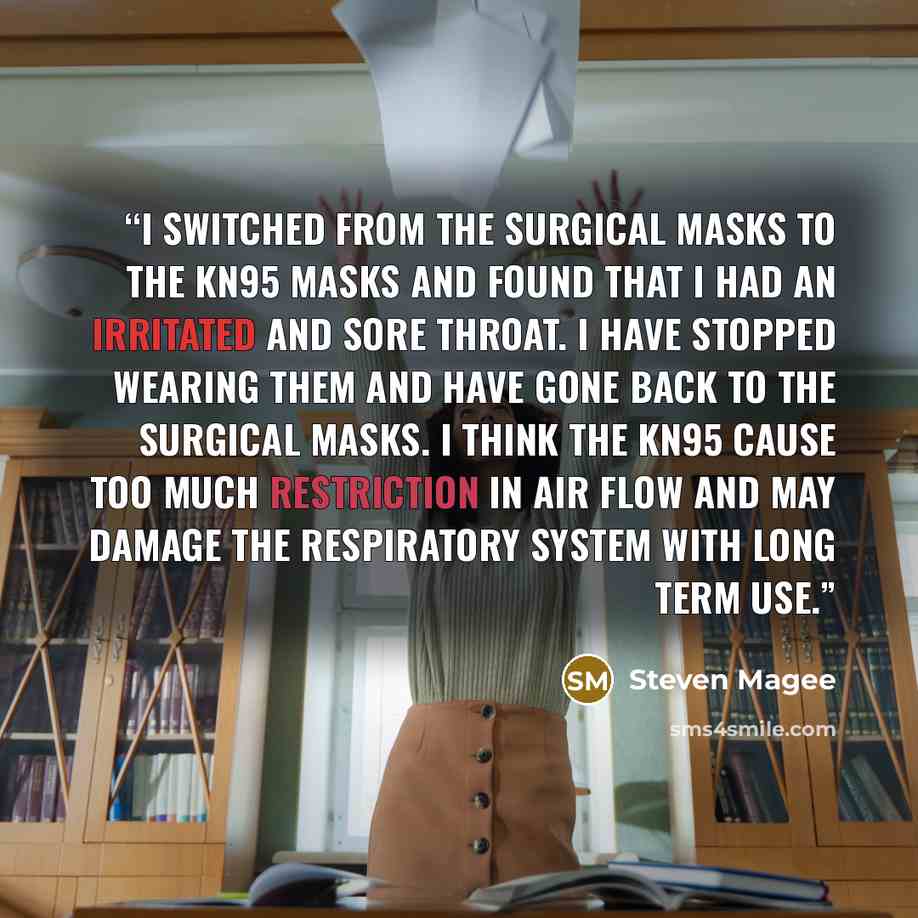 “I switched from the surgical masks to the KN95 masks and found that I had an irritated and sore throat. I have stopped wearing them and have gone back to the surgical masks. I think the KN95 cause too much restriction in air flow and may damage the respiratory system with long term use.” quote by Steven Magee