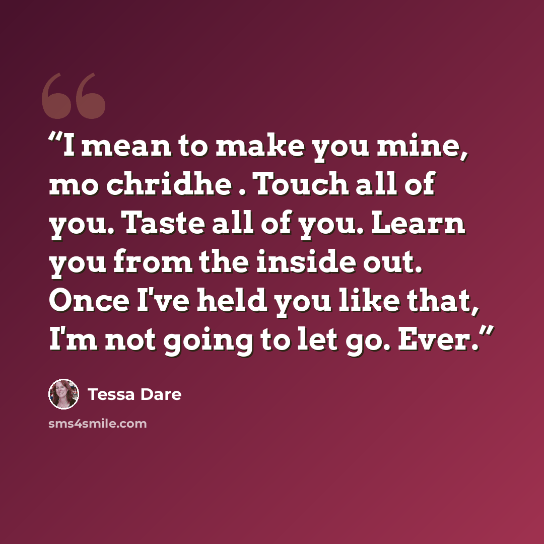 “I mean to make you mine, mo chridhe . Touch all of you. Taste all of you. Learn you from the inside out. Once I've held you like that, I'm not going to let go. Ever.” quote by Tessa Dare
