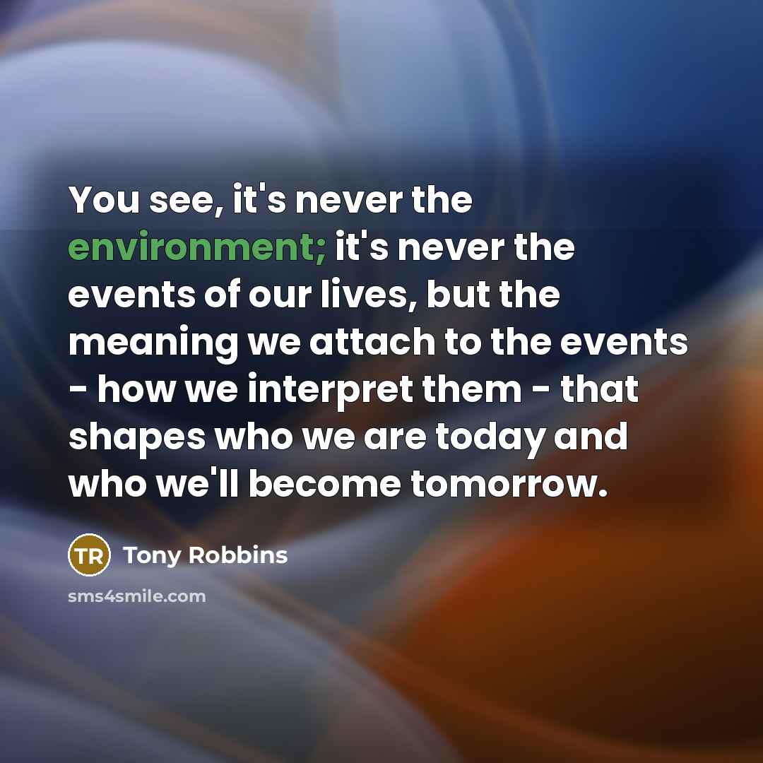 “You see, it's never the environment; it's never the events of our lives, but the meaning we attach to the events - how we interpret them - that shapes who we are today and who we'll become tomorrow.” quote by Tony Robbins