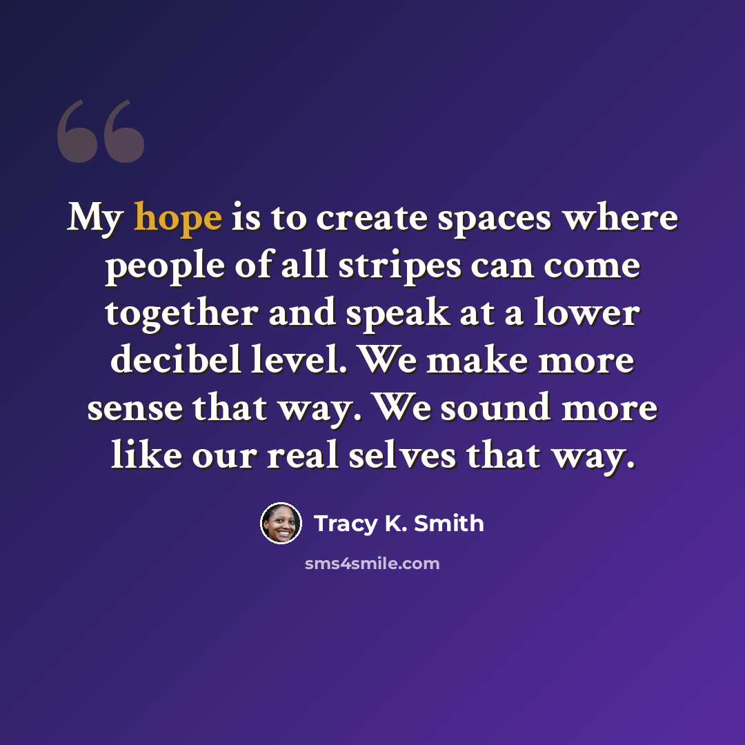“My hope is to create spaces where people of all stripes can come together and speak at a lower decibel level. We make more sense that way. We sound more like our real selves that way.” quote by Tracy K. Smith