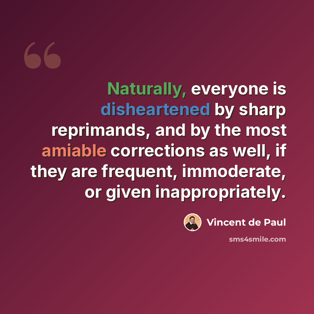 “Naturally, everyone is disheartened by sharp reprimands, and by the most amiable corrections as well, if they are frequent, immoderate, or given inappropriately.” quote by Vincent de Paul