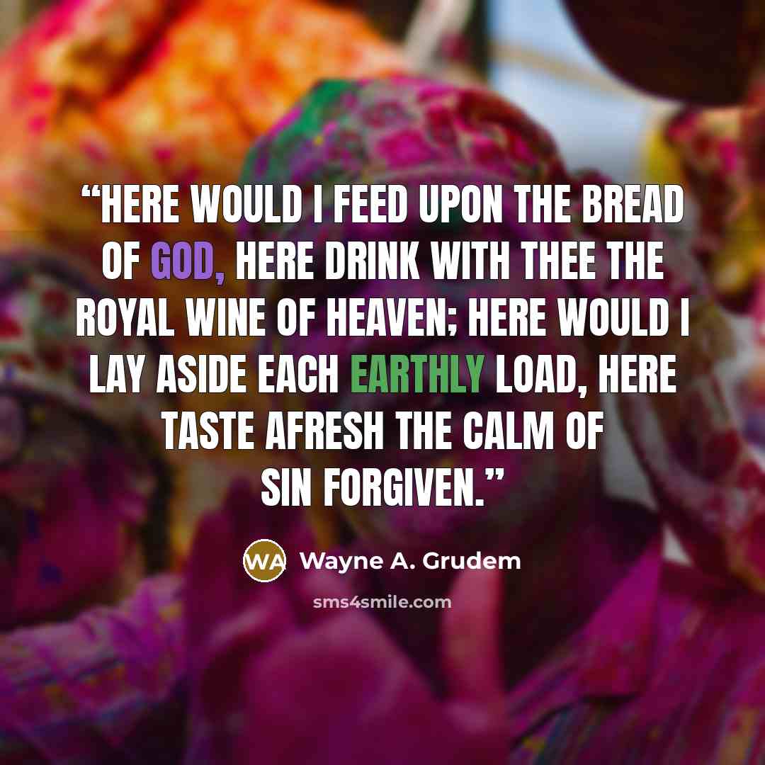 “Here would I feed upon the bread of God, Here drink with thee the royal wine of heaven; Here would I lay aside each earthly load, Here taste afresh the calm of sin forgiven.” quote by Wayne A. Grudem