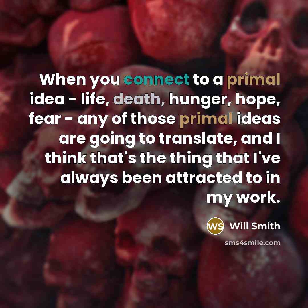 “When you connect to a primal idea - life, death, hunger, hope, fear - any of those primal ideas are going to translate, and I think that's the thing that I've always been attracted to in my work.” quote by Will Smith