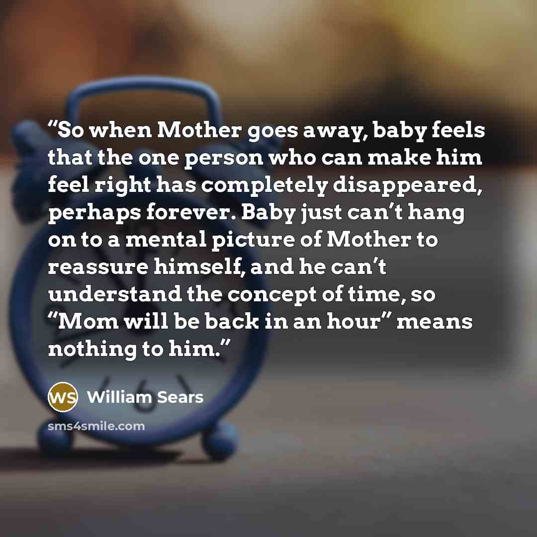 “So when Mother goes away, baby feels that the one person who can make him feel right has completely disappeared, perhaps forever. Baby just can’t hang on to a mental picture of Mother to reassure himself, and he can’t understand the concept of time, so “Mom will be back in an hour” means nothing…” quote by William Sears