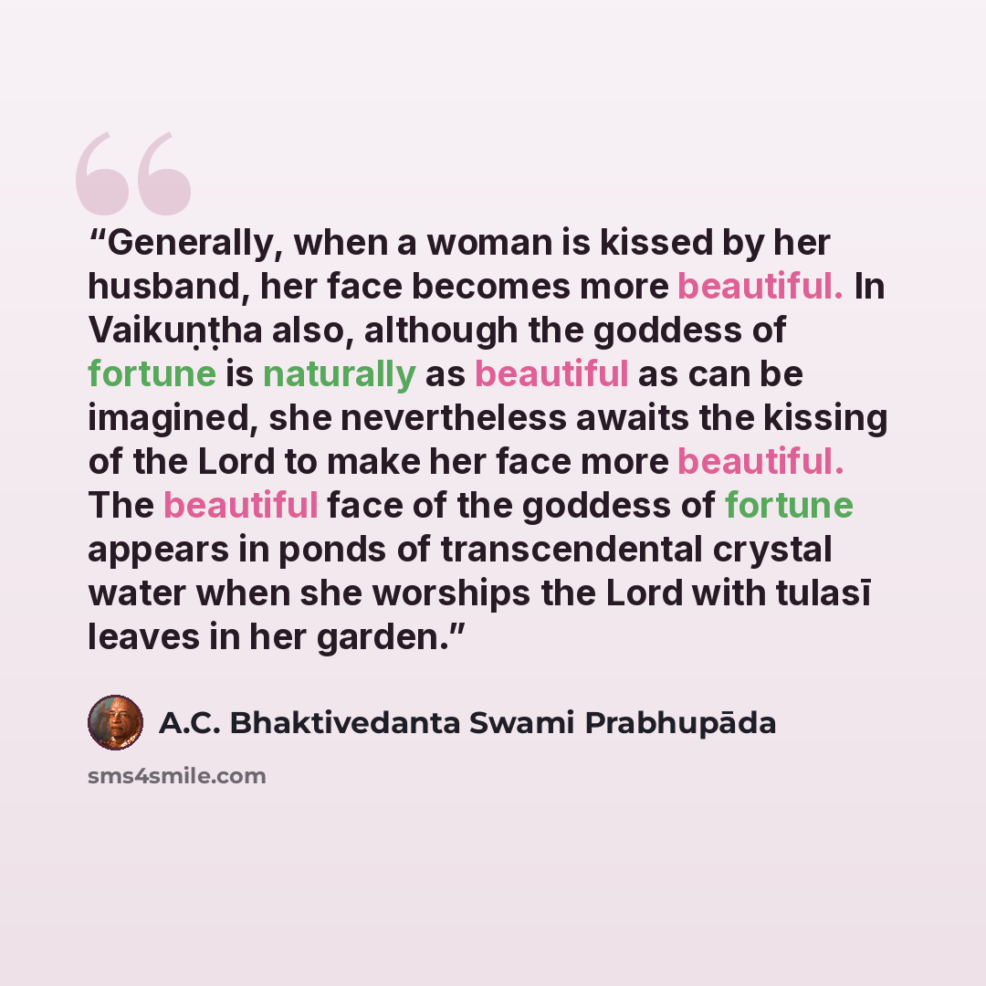 “Generally, when a woman is kissed by her husband, her face becomes more beautiful. In Vaikuṇṭha also, although the goddess of fortune is naturally as beautiful as can be imagined, she nevertheless awaits the kissing of the Lord to make her face more beautiful. The beautiful face of the goddess of…” quote by A.C. Bhaktivedanta Swami Prabhupāda
