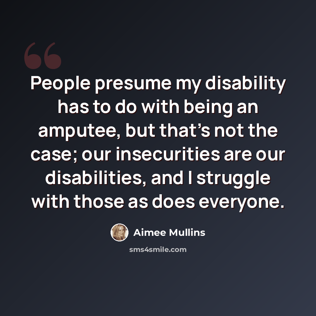 “People presume my disability has to do with being an amputee, but that's not the case; our insecurities are our disabilities, and I struggle with those as does everyone.” quote by Aimee Mullins