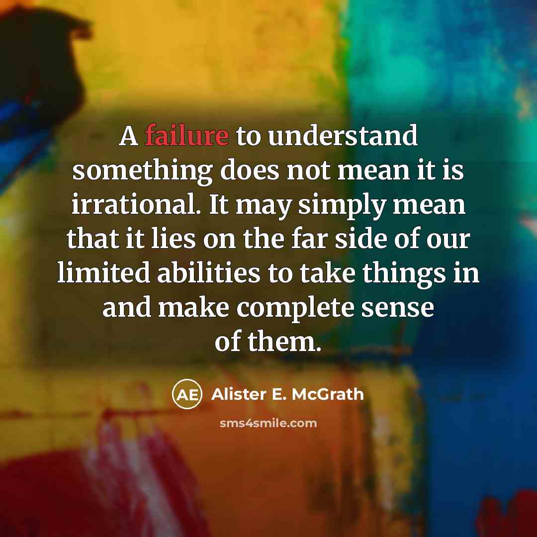 “A failure to understand something does not mean it is irrational. It may simply mean that it lies on the far side of our limited abilities to take things in and make complete sense of them.” quote by Alister E. McGrath