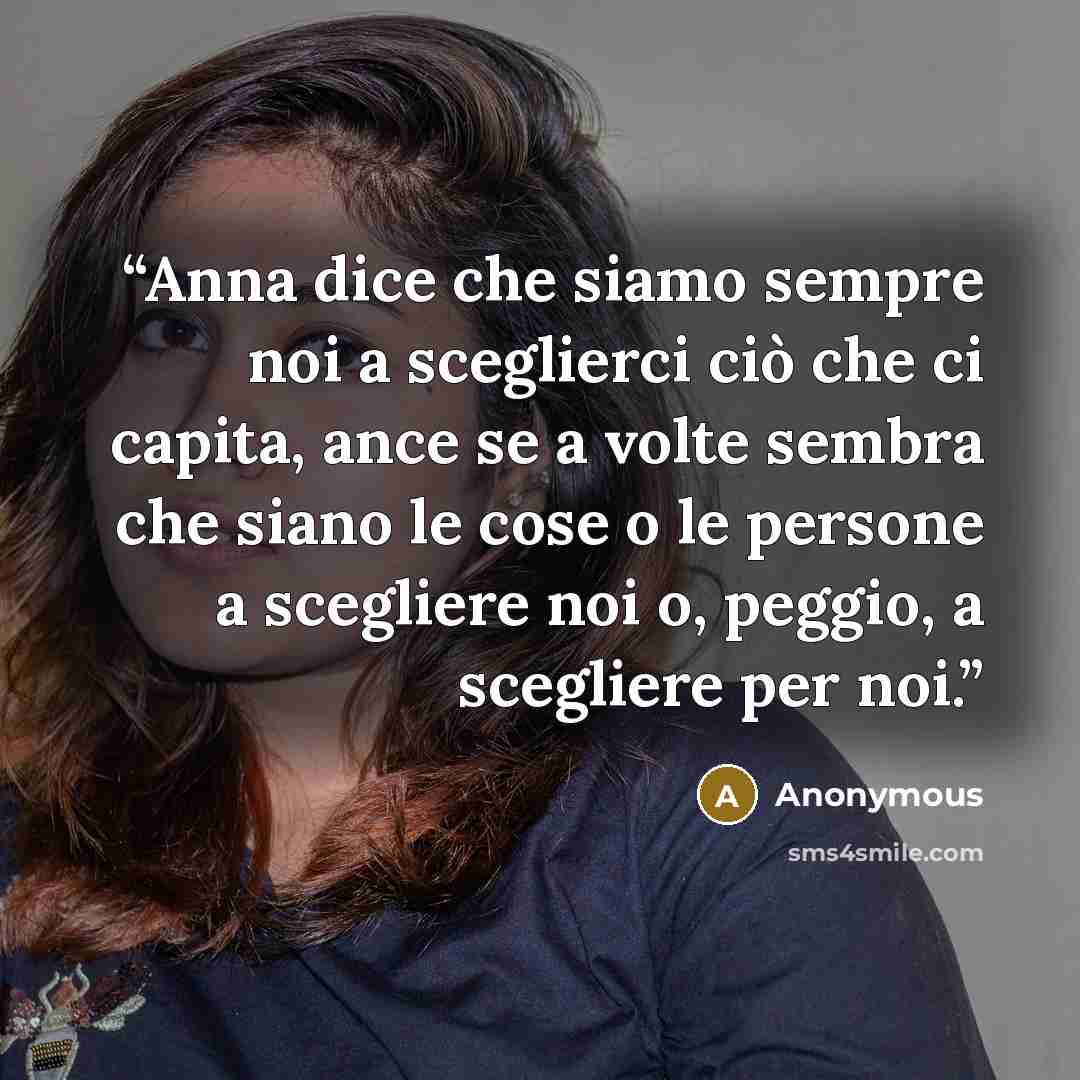 “Anna dice che siamo sempre noi a sceglierci ciò che ci capita, ance se a volte sembra che siano le cose o le persone a scegliere noi o, peggio, a scegliere per noi.” quote by Anonymous