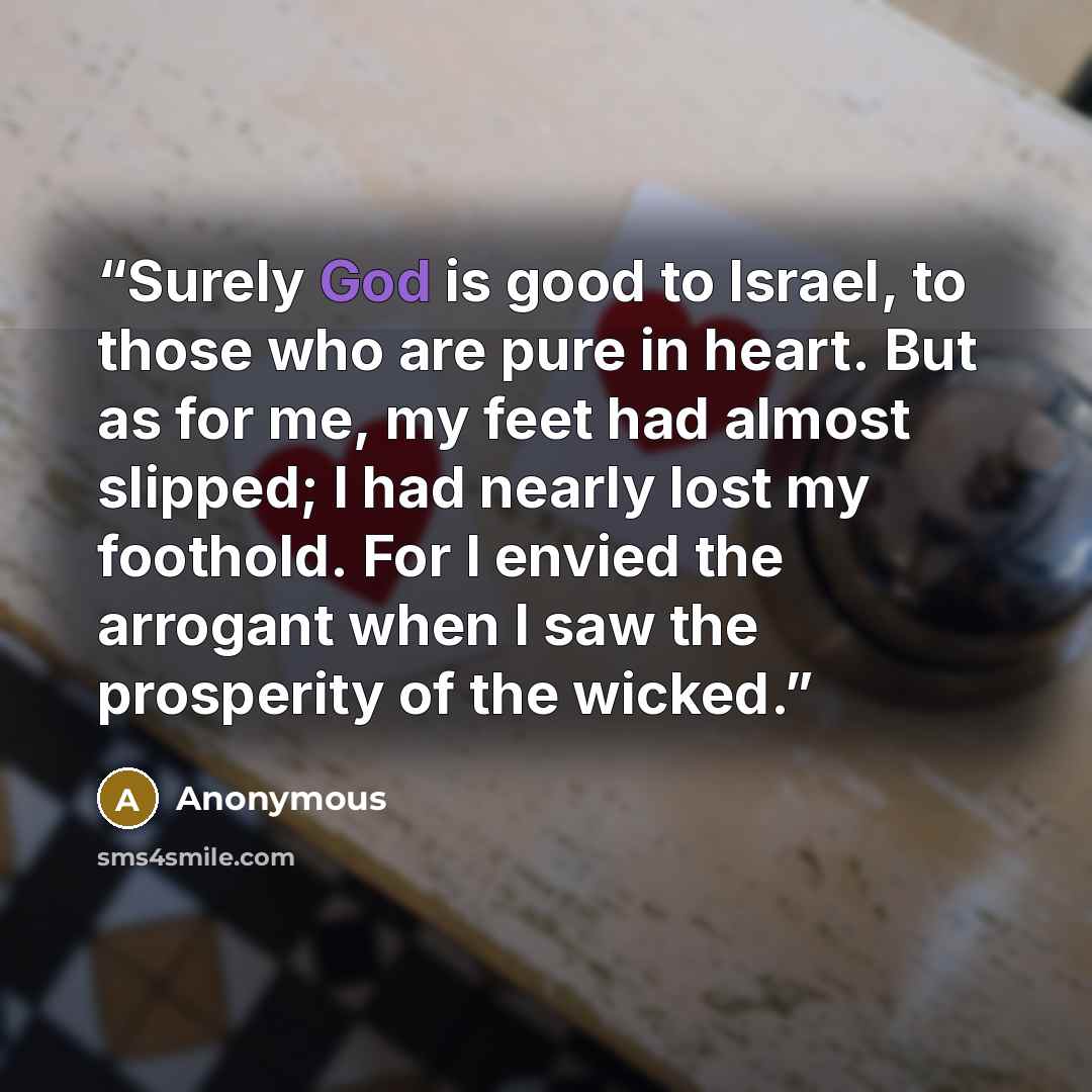 “Surely God is good to Israel, to those who are pure in heart. But as for me, my feet had almost slipped; I had nearly lost my foothold. For I envied the arrogant when I saw the prosperity of the wicked.” quote by Anonymous