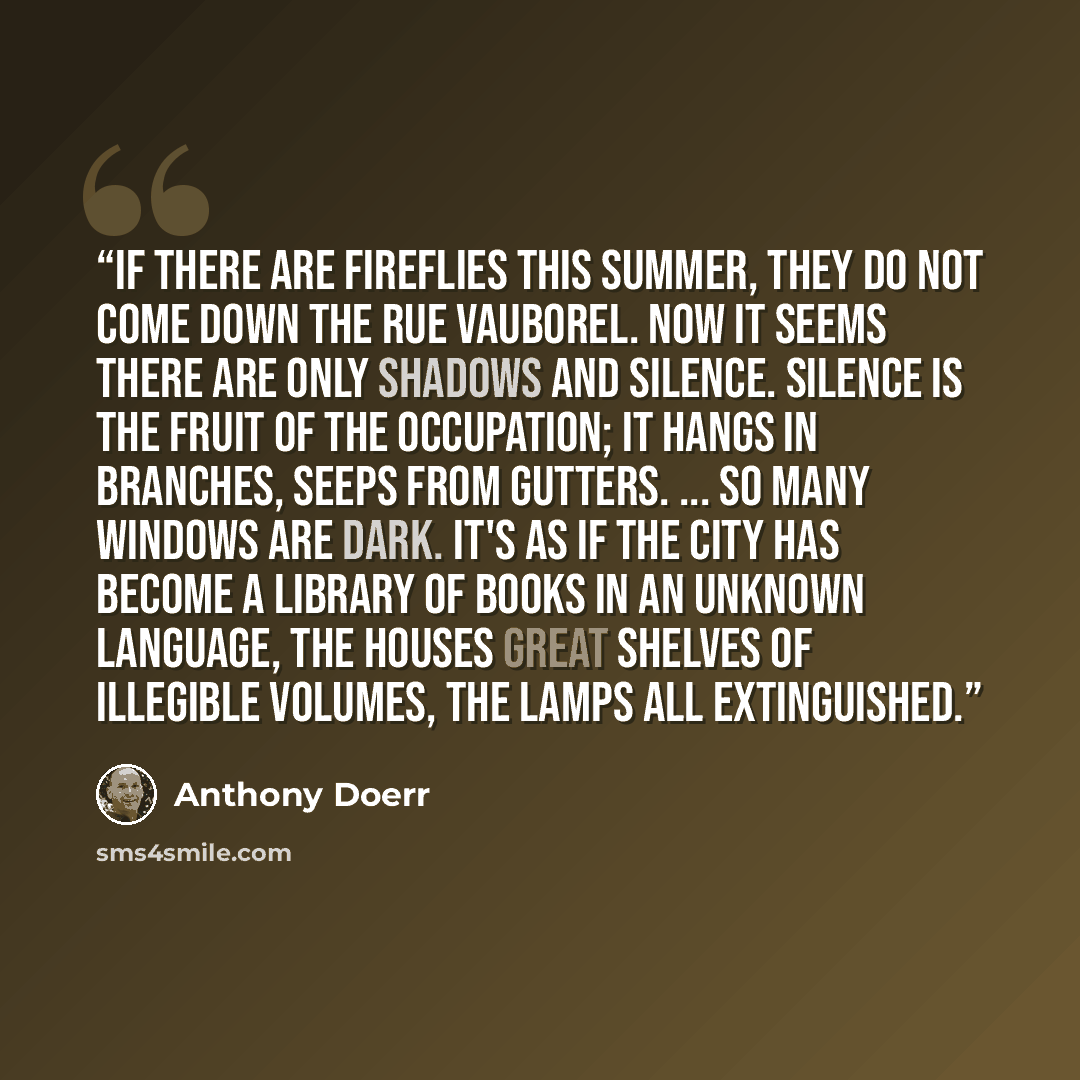 “If there are fireflies this summer, they do not come down the rue Vauborel. Now it seems there are only shadows and silence. Silence is the fruit of the occupation; it hangs in branches, seeps from gutters. ... So many windows are dark. It's as if the city has become a library of books in an…” quote by Anthony Doerr