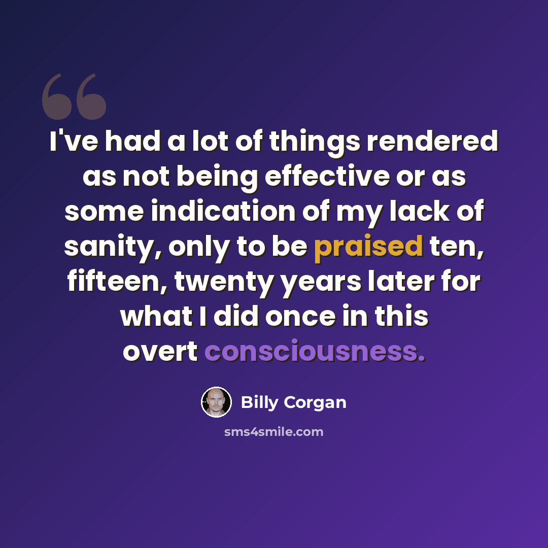“I've had a lot of things rendered as not being effective or as some indication of my lack of sanity, only to be praised ten, fifteen, twenty years later for what I did once in this overt consciousness.” quote by Billy Corgan