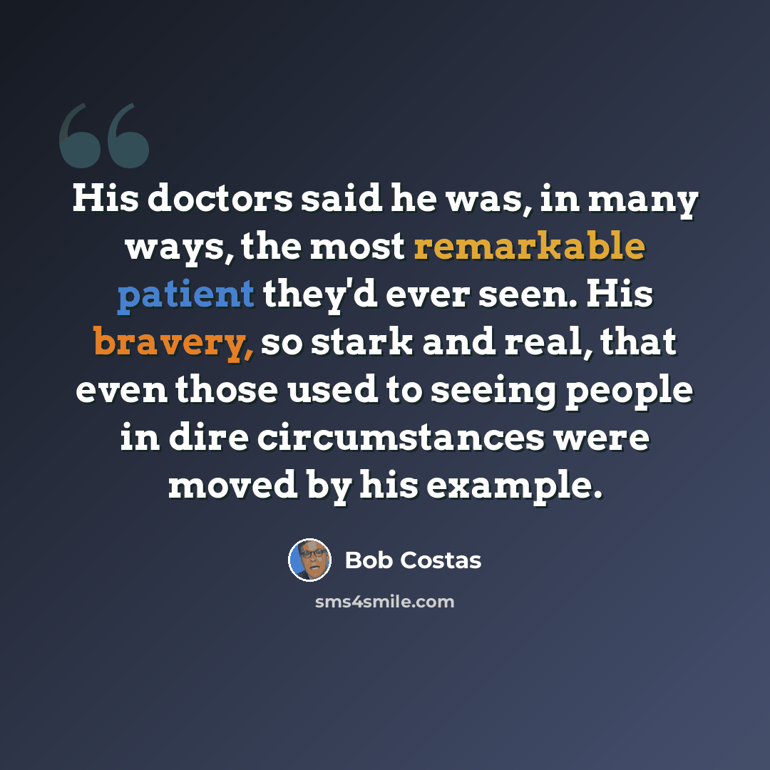 “His doctors said he was, in many ways, the most remarkable patient they'd ever seen. His bravery, so stark and real, that even those used to seeing people in dire circumstances were moved by his example.” quote by Bob Costas