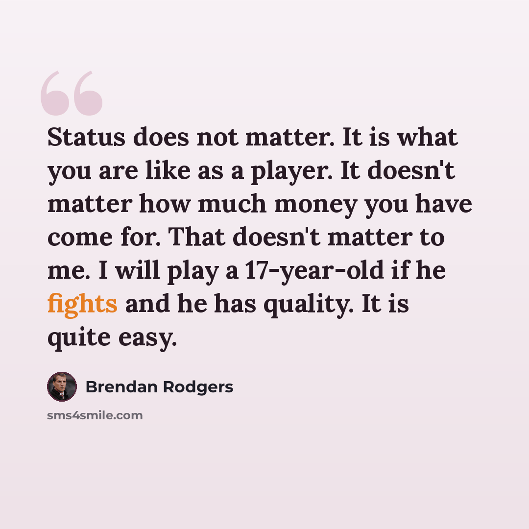 “Status does not matter. It is what you are like as a player. It doesn't matter how much money you have come for. That doesn't matter to me. I will play a 17-year-old if he fights and he has quality. It is quite easy.” quote by Brendan Rodgers