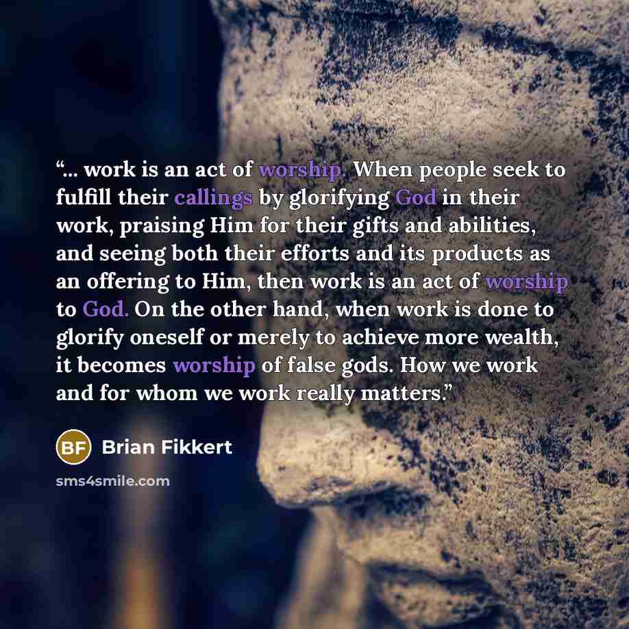 “... work is an act of worship. When people seek to fulfill their callings by glorifying God in their work, praising Him for their gifts and abilities, and seeing both their efforts and its products as an offering to Him, then work is an act of worship to God. On the other hand, when work is done…” quote by Brian Fikkert