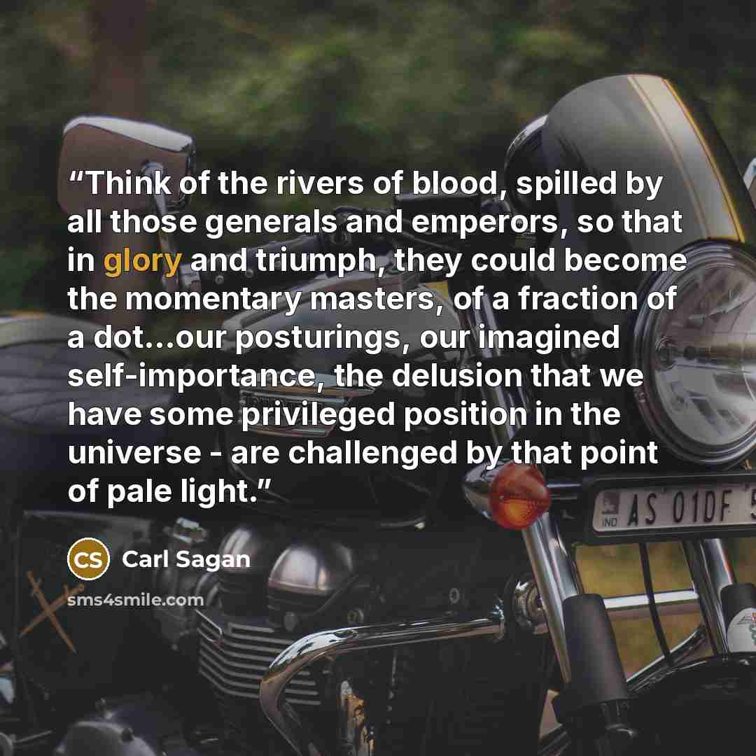 “Think of the rivers of blood, spilled by all those generals and emperors, so that in glory and triumph, they could become the momentary masters, of a fraction of a dot...our posturings, our imagined self-importance, the delusion that we have some privileged position in the universe - are…” quote by Carl Sagan