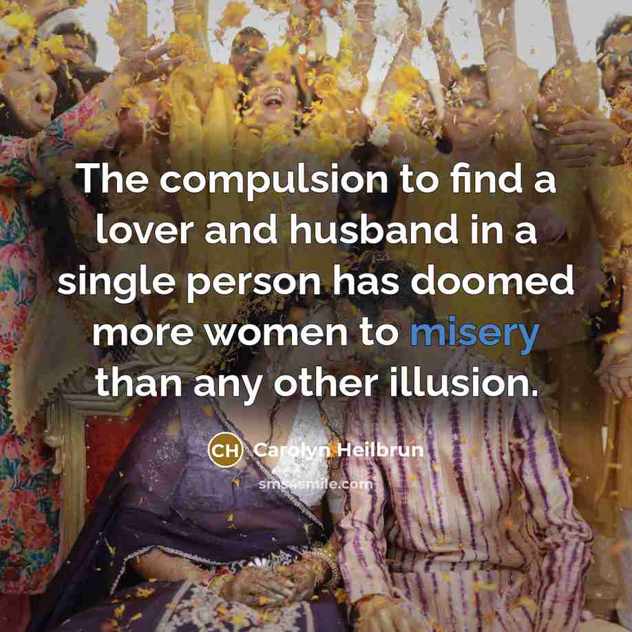 “The compulsion to find a lover and husband in a single person has doomed more women to misery than any other illusion.” quote by Carolyn Heilbrun