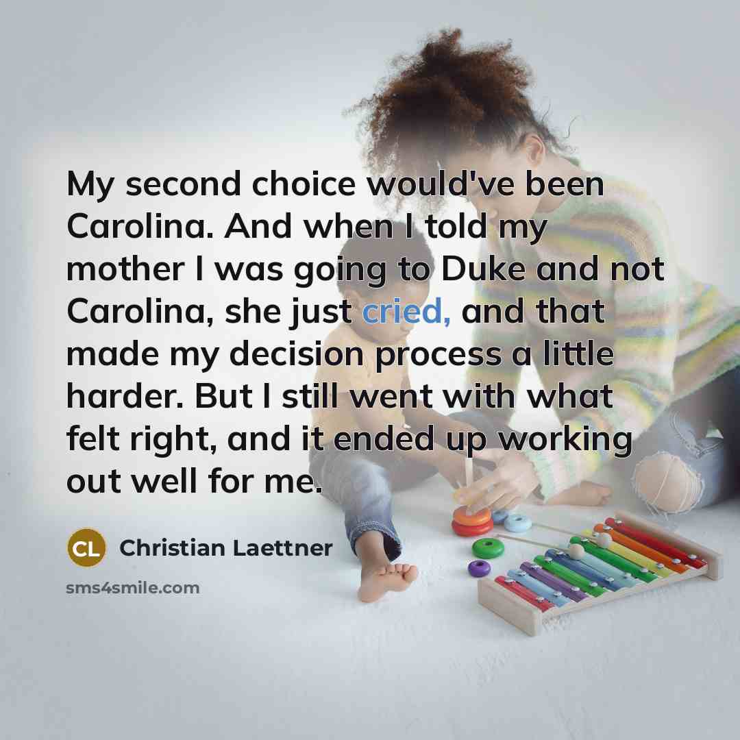 “My second choice would've been Carolina. And when I told my mother I was going to Duke and not Carolina, she just cried, and that made my decision process a little harder. But I still went with what felt right, and it ended up working out well for me.” quote by Christian Laettner