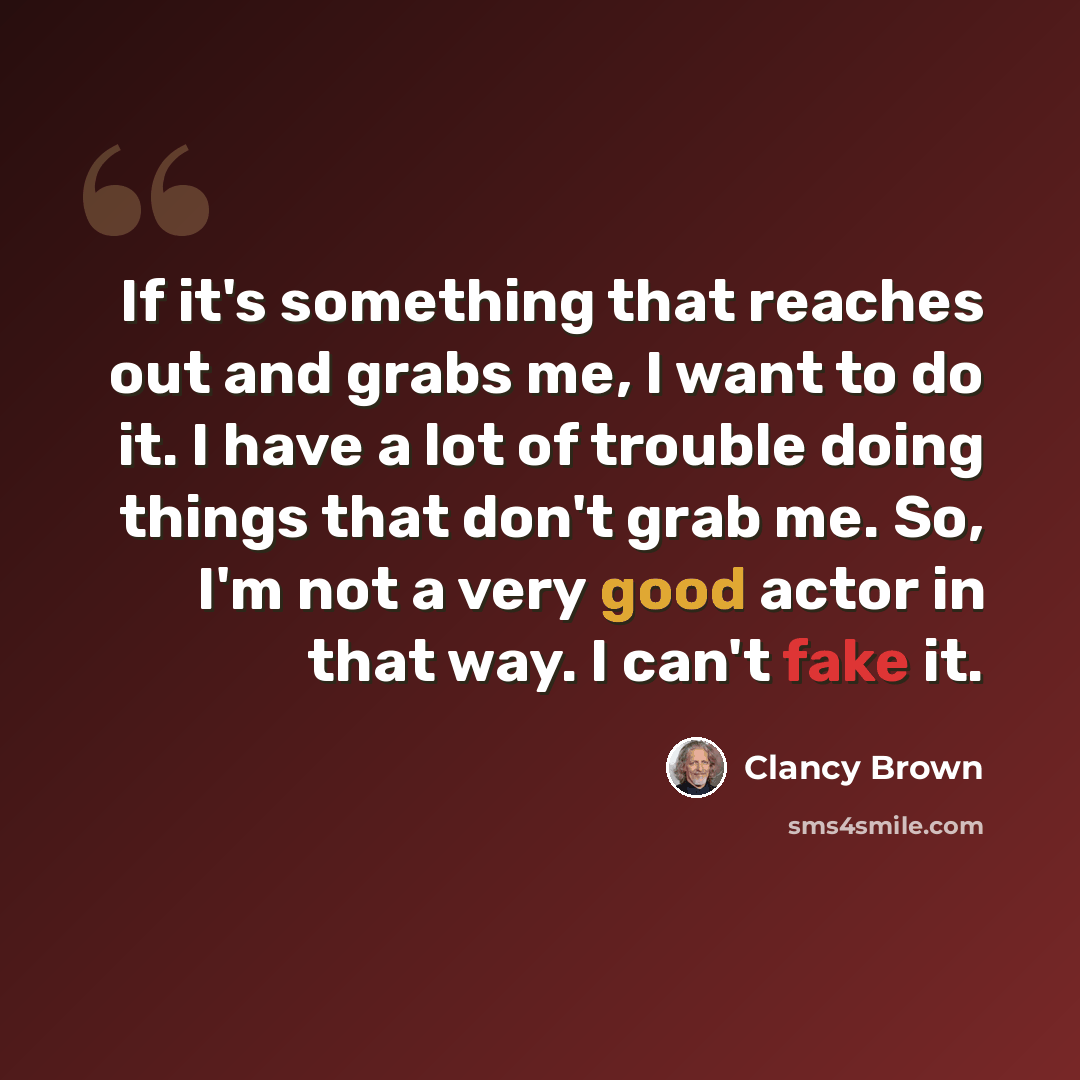 “If it's something that reaches out and grabs me, I want to do it. I have a lot of trouble doing things that don't grab me. So, I'm not a very good actor in that way. I can't fake it.” quote by Clancy Brown