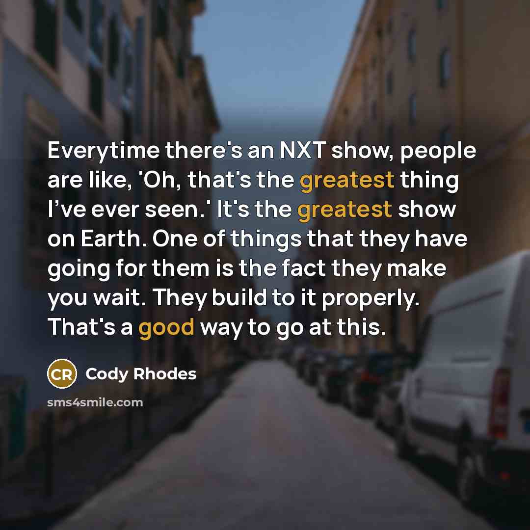“Everytime there's an NXT show, people are like, 'Oh, that's the greatest thing I've ever seen.' It's the greatest show on Earth. One of things that they have going for them is the fact they make you wait. They build to it properly. That's a good way to go at this.” quote by Cody Rhodes