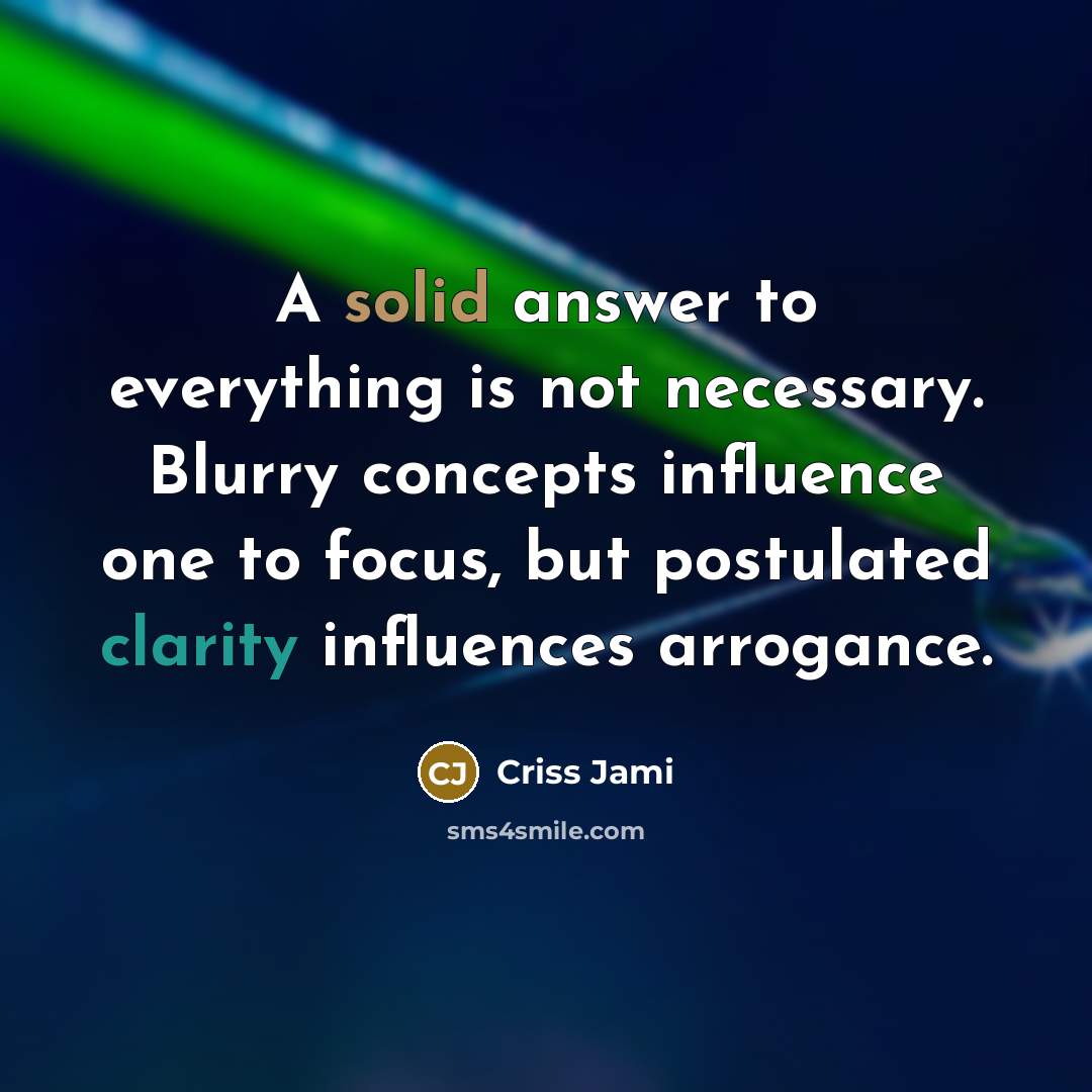 “A solid answer to everything is not necessary. Blurry concepts influence one to focus, but postulated clarity influences arrogance.” quote by Criss Jami