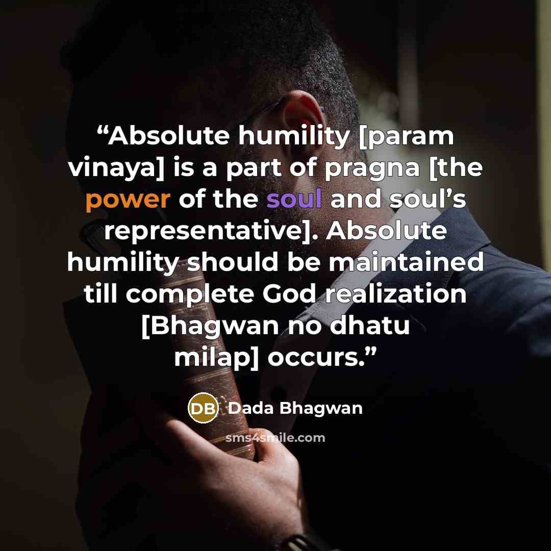 “Absolute humility [param vinaya] is a part of pragna [the power of the soul and soul’s representative]. Absolute humility should be maintained till complete God realization [Bhagwan no dhatu milap] occurs.” quote by Dada Bhagwan