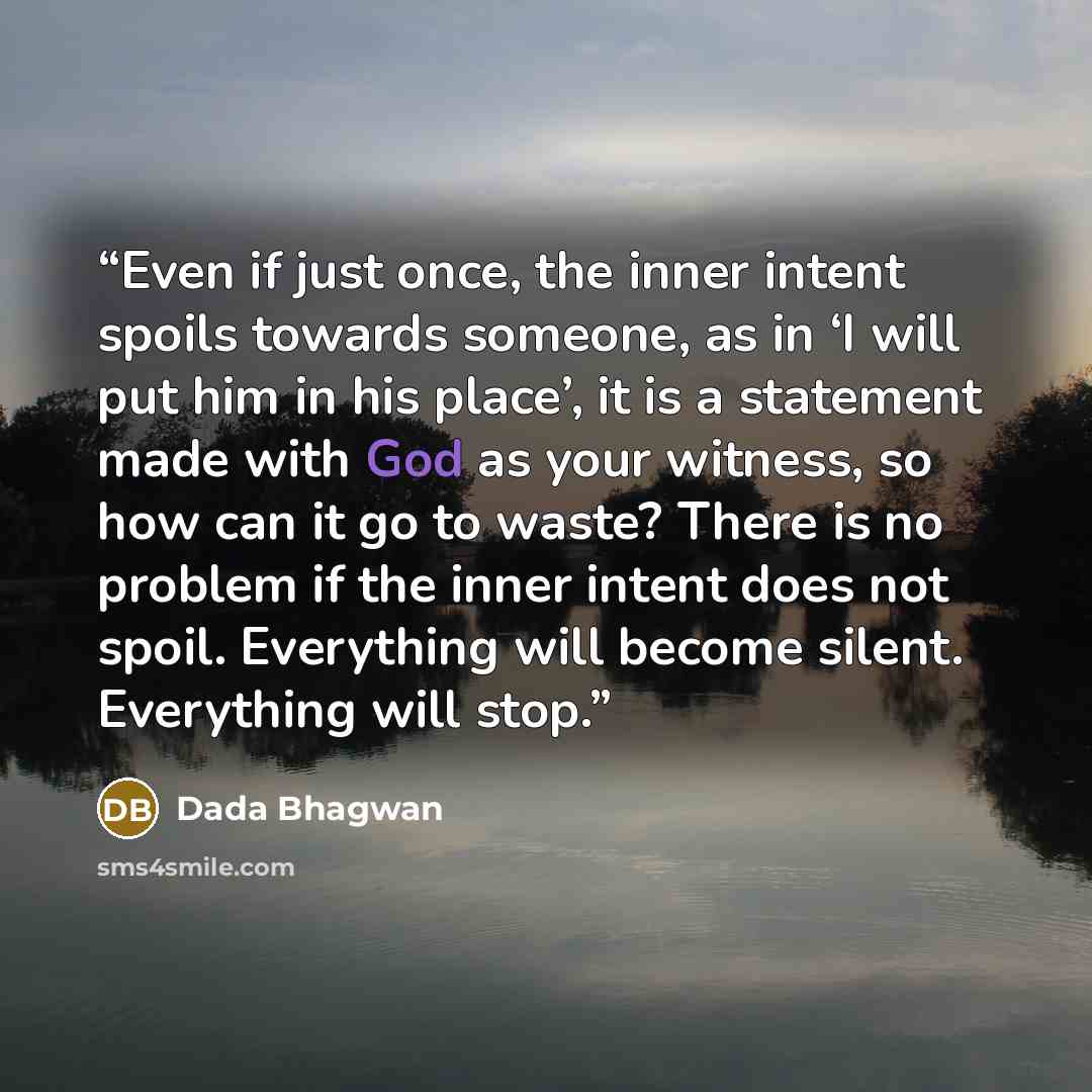 “Even if just once, the inner intent spoils towards someone, as in ‘I will put him in his place’, it is a statement made with God as your witness, so how can it go to waste? There is no problem if the inner intent does not spoil. Everything will become silent. Everything will stop.” quote by Dada Bhagwan