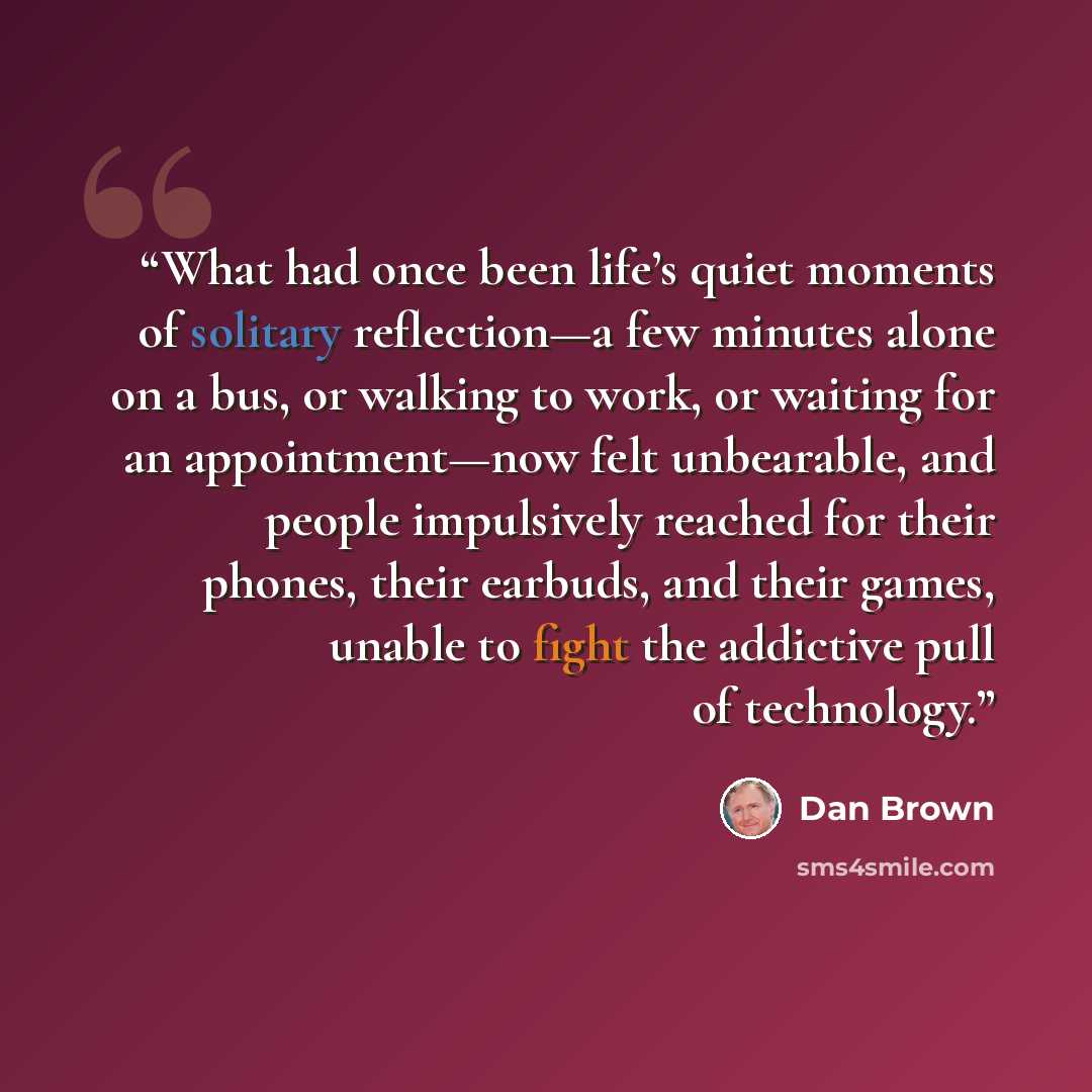 “What had once been life’s quiet moments of solitary reflection—a few minutes alone on a bus, or walking to work, or waiting for an appointment—now felt unbearable, and people impulsively reached for their phones, their earbuds, and their games, unable to fight the addictive pull of technology.” quote by Dan Brown