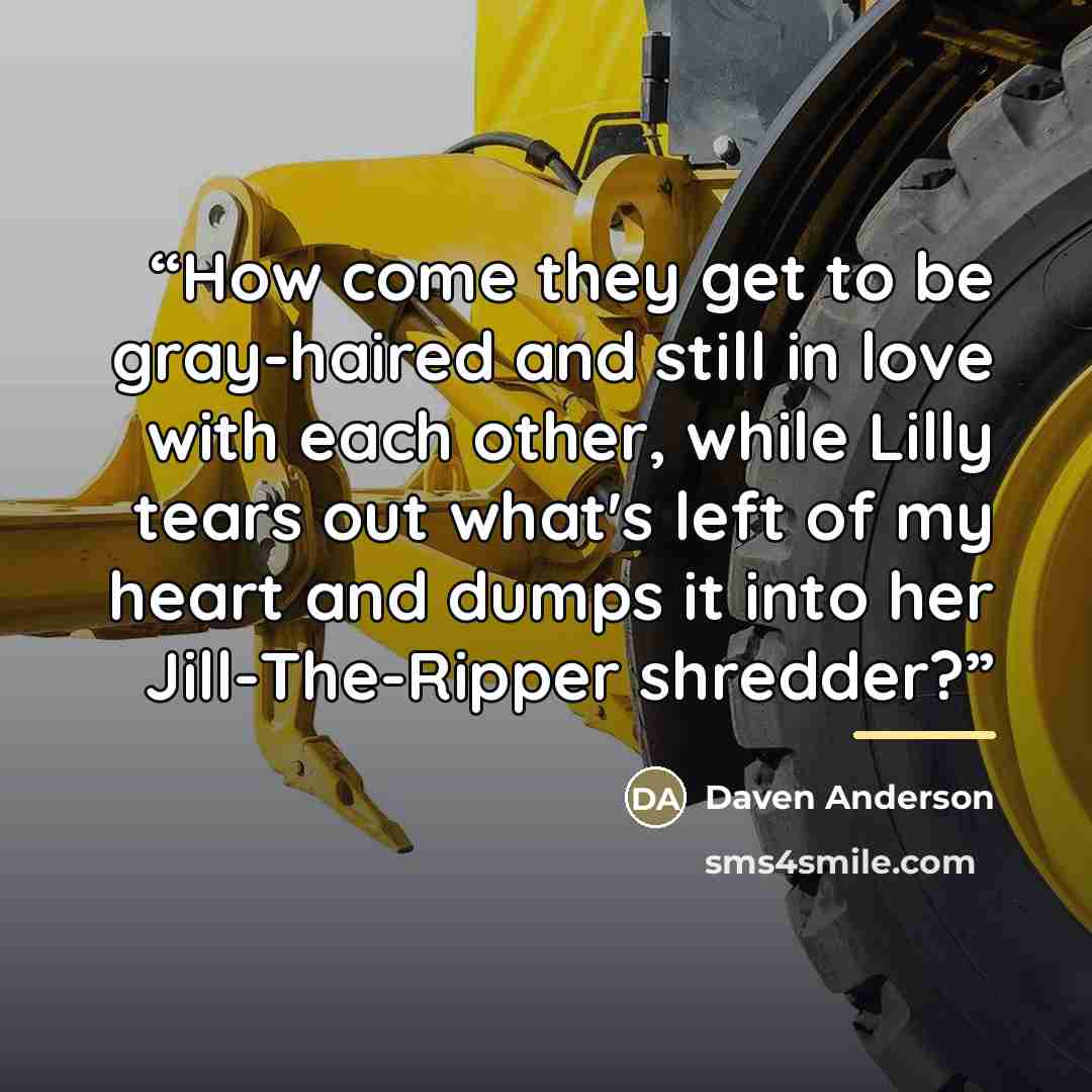 “How come they get to be gray-haired and still in love with each other, while Lilly tears out what's left of my heart and dumps it into her Jill-The-Ripper shredder?” quote by Daven Anderson