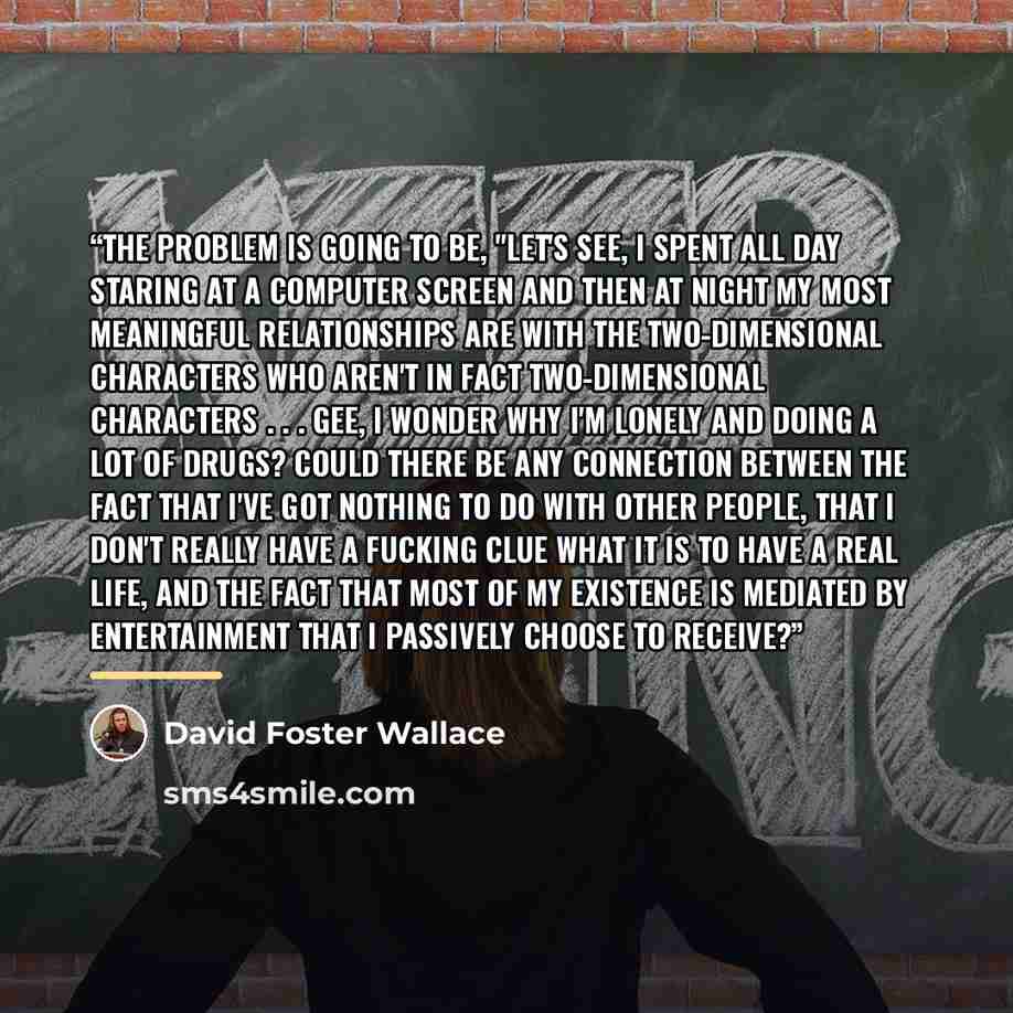 “The problem is going to be, "Let's see, I spent all day staring at a computer screen and then at night my most meaningful relationships are with the two-dimensional characters who aren't in fact two-dimensional characters . . . Gee, I wonder why I'm lonely and doing a lot of drugs? Could there be…” quote by David Foster Wallace