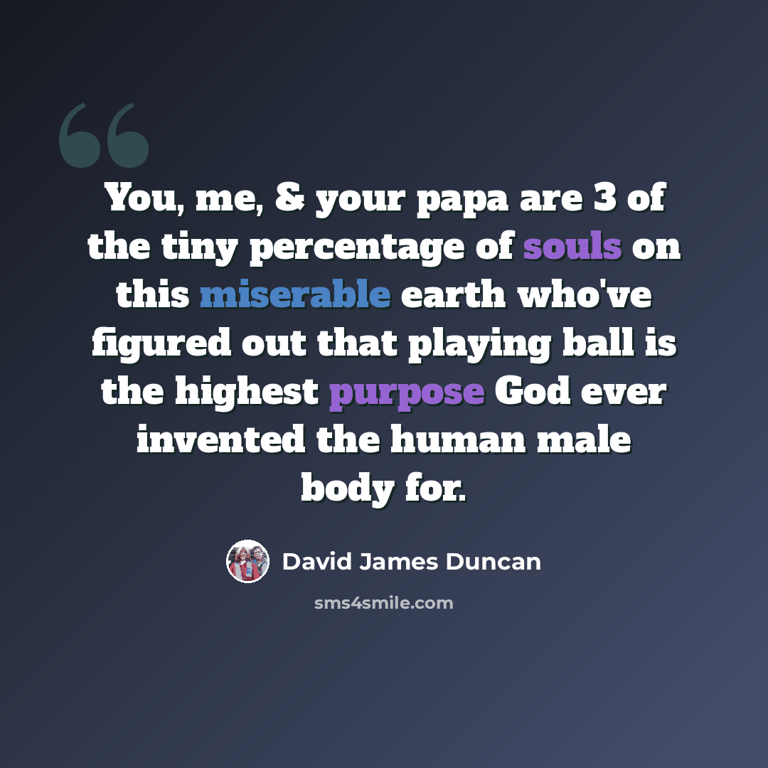 “You, me, & your papa are 3 of the tiny percentage of souls on this miserable earth who've figured out that playing ball is the highest purpose God ever invented the human male body for.” quote by David James Duncan