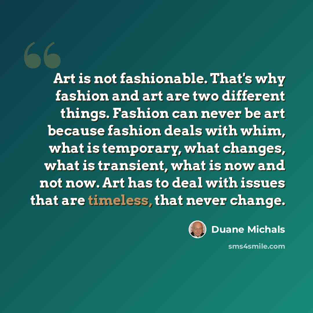 “Art is not fashionable. That's why fashion and art are two different things. Fashion can never be art because fashion deals with whim, what is temporary, what changes, what is transient, what is now and not now. Art has to deal with issues that are timeless, that never change.” quote by Duane Michals