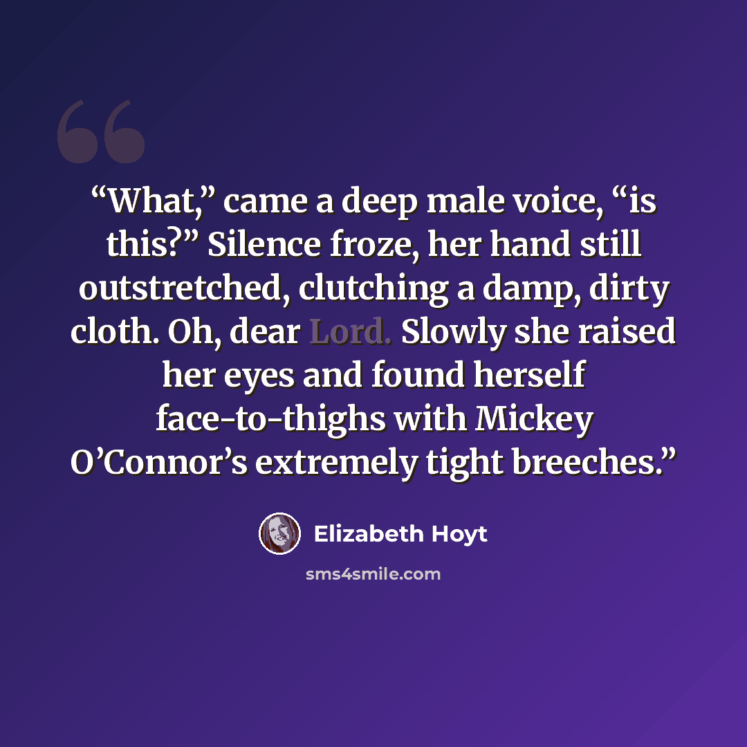“What,” came a deep male voice, “is this?” Silence froze, her hand still outstretched, clutching a damp, dirty cloth. Oh, dear Lord. Slowly she raised her eyes and found herself face-to-thighs with Mickey O’Connor’s extremely tight breeches.” quote by Elizabeth Hoyt