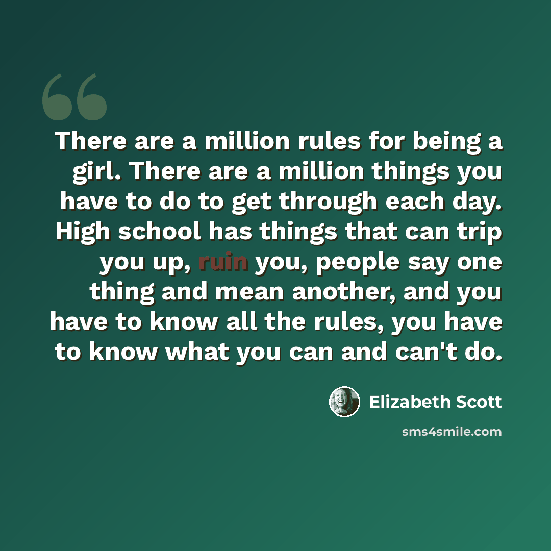 “There are a million rules for being a girl. There are a million things you have to do to get through each day. High school has things that can trip you up, ruin you, people say one thing and mean another, and you have to know all the rules, you have to know what you can and can't do.” quote by Elizabeth Scott