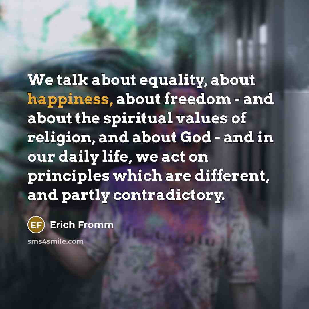 “We talk about equality, about happiness, about freedom - and about the spiritual values of religion, and about God - and in our daily life, we act on principles which are different, and partly contradictory.” quote by Erich Fromm