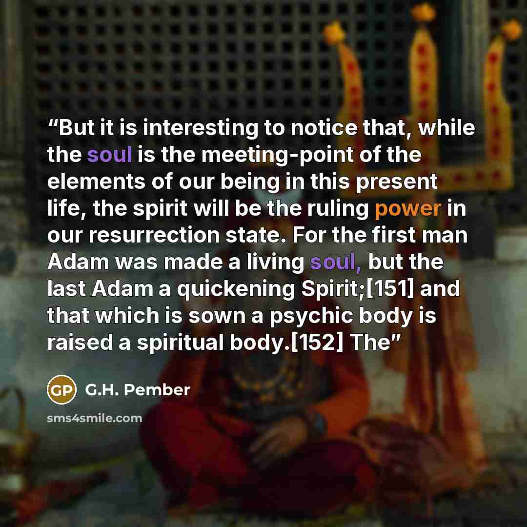 “But it is interesting to notice that, while the soul is the meeting-point of the elements of our being in this present life, the spirit will be the ruling power in our resurrection state. For the first man Adam was made a living soul, but the last Adam a quickening Spirit;[151] and that which is…” quote by G.H. Pember