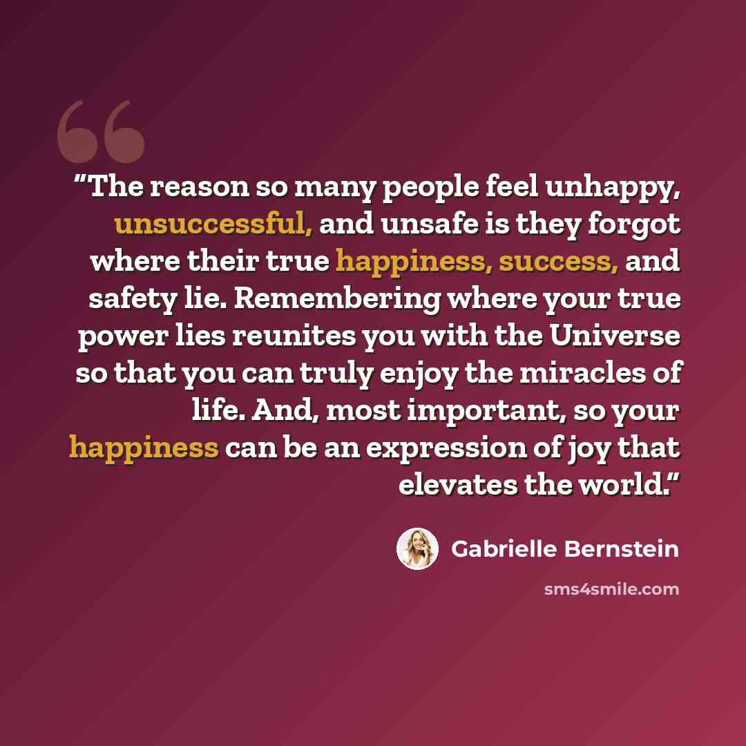 “The reason so many people feel unhappy, unsuccessful, and unsafe is they forgot where their true happiness, success, and safety lie. Remembering where your true power lies reunites you with the Universe so that you can truly enjoy the miracles of life. And, most important, so your happiness can be…” quote by Gabrielle Bernstein