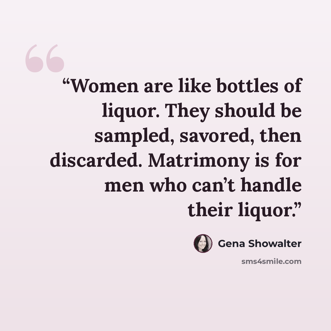 “Women are like bottles of liquor. They should be sampled, savored, then discarded. Matrimony is for men who can’t handle their liquor.” quote by Gena Showalter