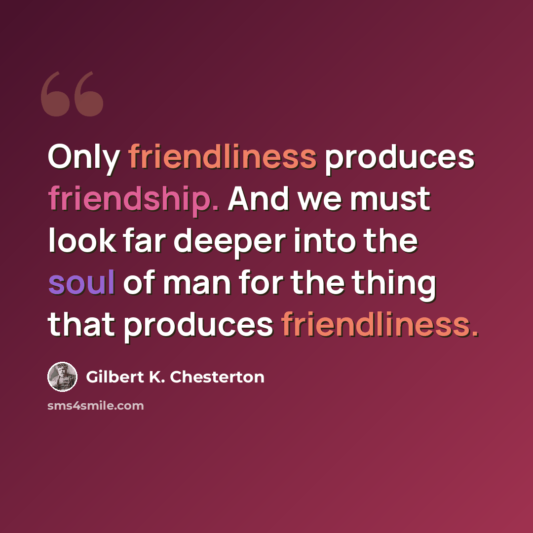“Only friendliness produces friendship. And we must look far deeper into the soul of man for the thing that produces friendliness.” quote by Gilbert K. Chesterton