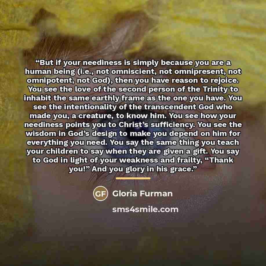“But if your neediness is simply because you are a human being (i.e., not omniscient, not omnipresent, not omnipotent, not God), then you have reason to rejoice. You see the love of the second person of the Trinity to inhabit the same earthly frame as the one you have. You see the intentionality of…” quote by Gloria Furman