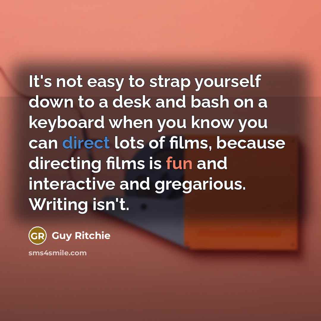 “It's not easy to strap yourself down to a desk and bash on a keyboard when you know you can direct lots of films, because directing films is fun and interactive and gregarious. Writing isn't.” quote by Guy Ritchie