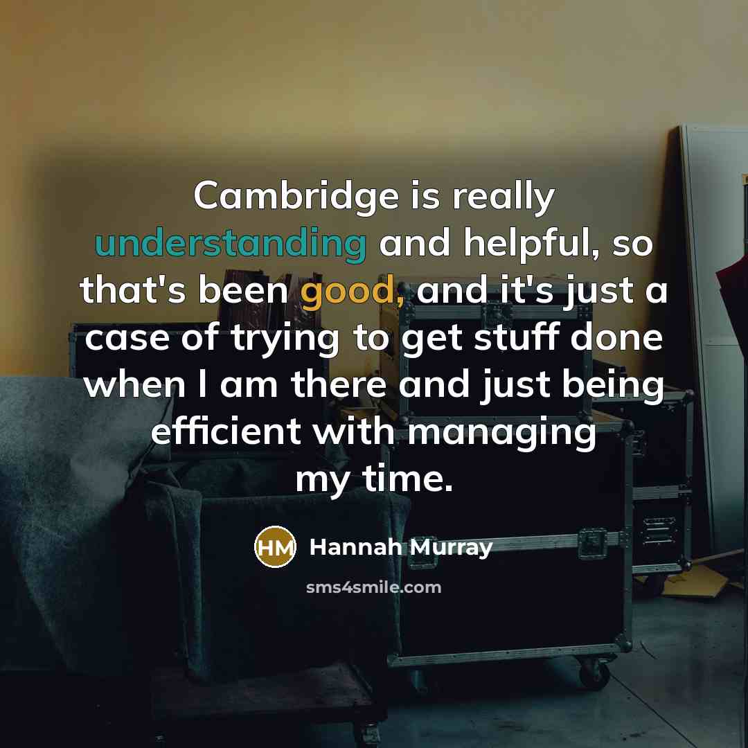 “Cambridge is really understanding and helpful, so that's been good, and it's just a case of trying to get stuff done when I am there and just being efficient with managing my time.” quote by Hannah Murray