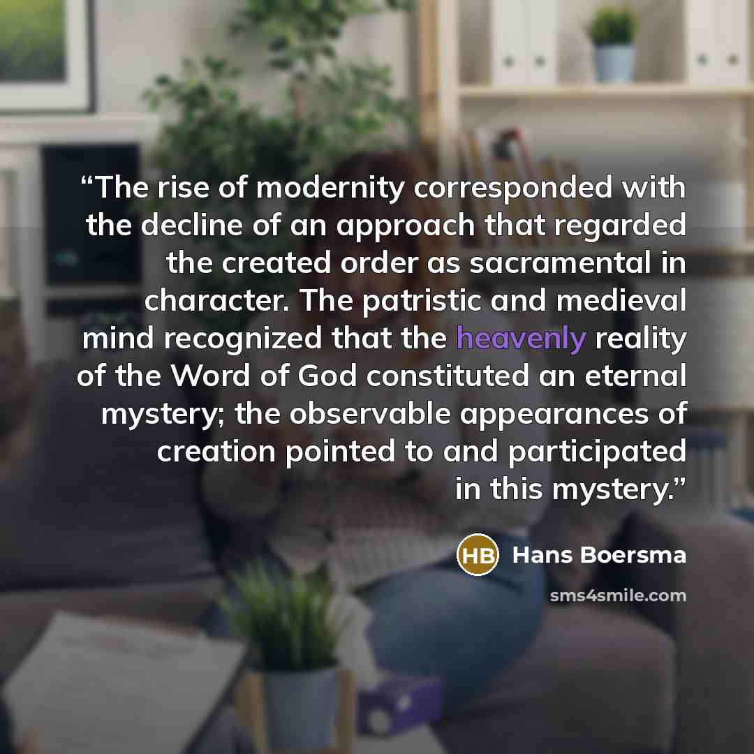 “The rise of modernity corresponded with the decline of an approach that regarded the created order as sacramental in character. The patristic and medieval mind recognized that the heavenly reality of the Word of God constituted an eternal mystery; the observable appearances of creation pointed to…” quote by Hans Boersma