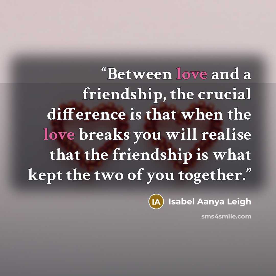 “Between love and a friendship, the crucial difference is that when the love breaks you will realise that the friendship is what kept the two of you together.” quote by Isabel Aanya Leigh