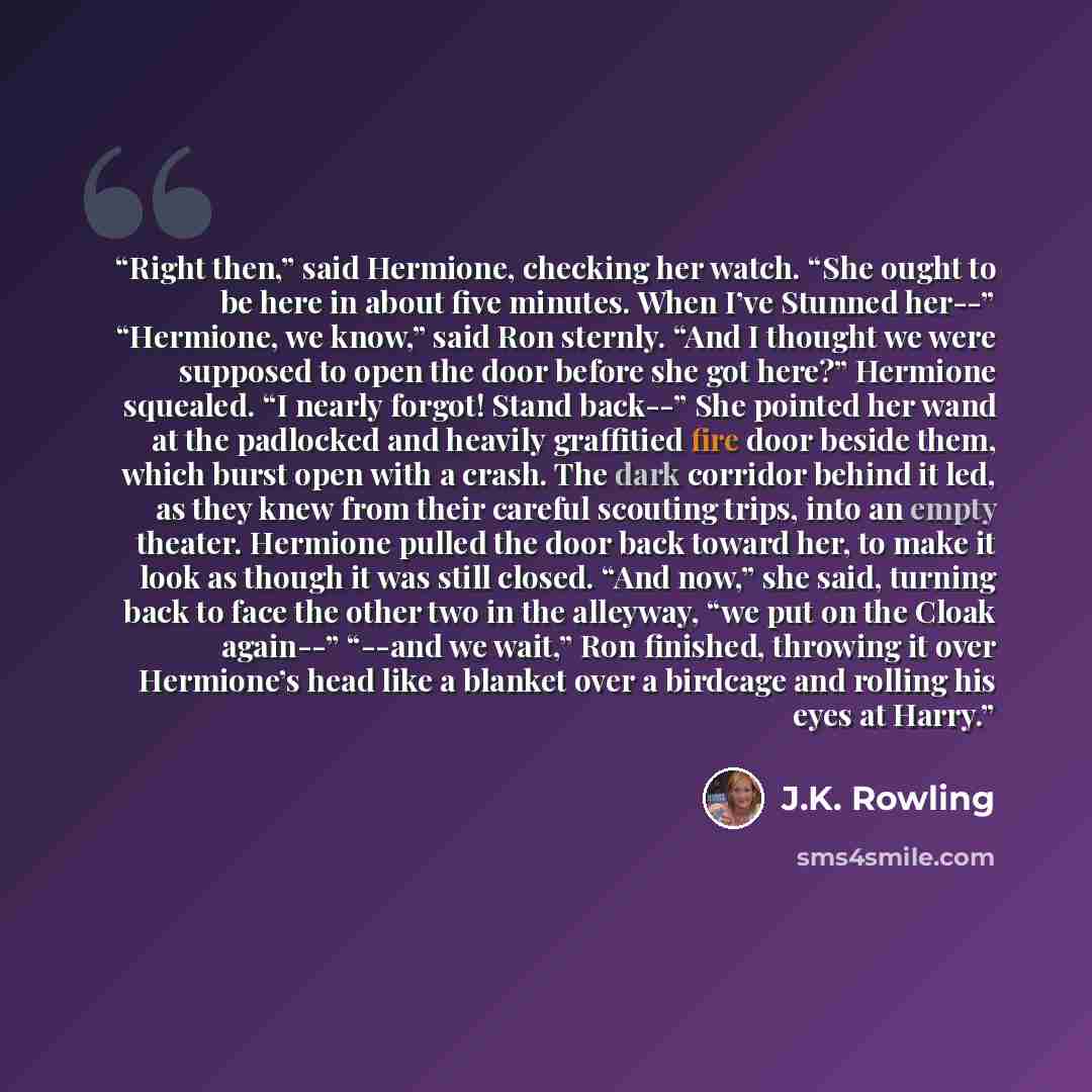 “Right then,” said Hermione, checking her watch. “She ought to be here in about five minutes. When I’ve Stunned her--” “Hermione, we know,” said Ron sternly. “And I thought we were supposed to open the door before she got here?” Hermione squealed. “I nearly forgot! Stand back--” She pointed her…” quote by J.K. Rowling