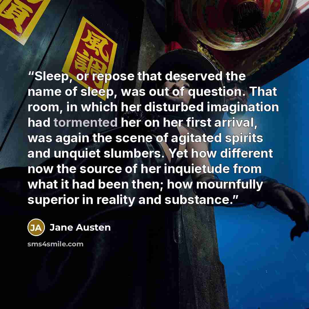 “Sleep, or repose that deserved the name of sleep, was out of question. That room, in which her disturbed imagination had tormented her on her first arrival, was again the scene of agitated spirits and unquiet slumbers. Yet how different now the source of her inquietude from what it had been then…” quote by Jane Austen
