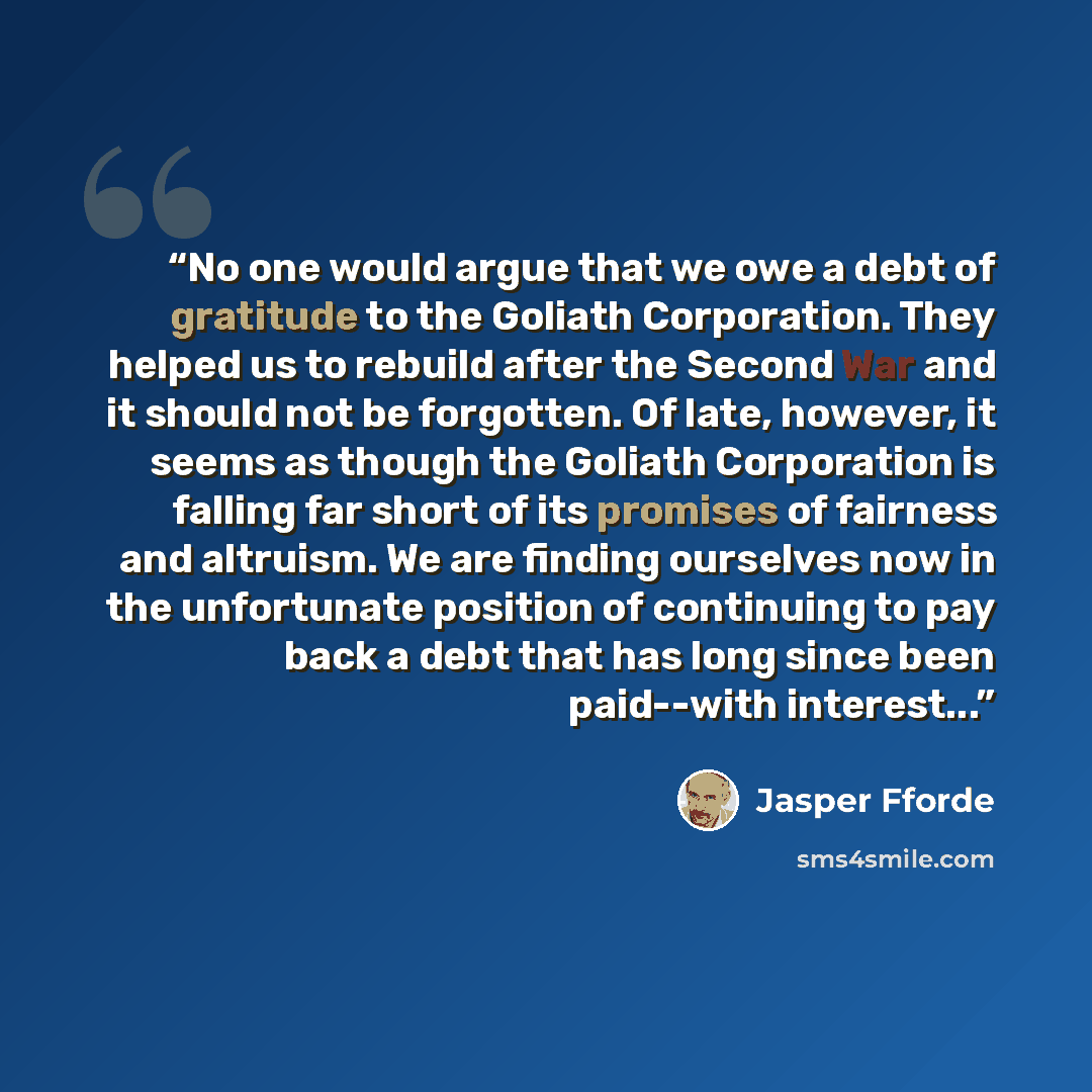“No one would argue that we owe a debt of gratitude to the Goliath Corporation. They helped us to rebuild after the Second War and it should not be forgotten. Of late, however, it seems as though the Goliath Corporation is falling far short of its promises of fairness and altruism. We are finding…” quote by Jasper Fforde